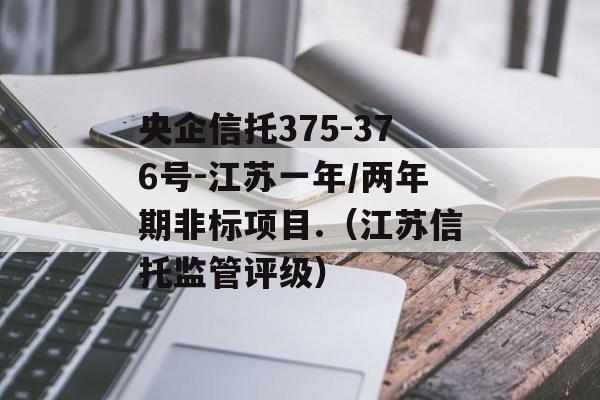 央企信托375-376号-江苏一年/两年期非标项目.（江苏信托监管评级）